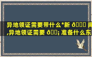 异地领证需要带什么*
新 🐞 闻,异地领证需要 🐡 准备什么东西,详细一点